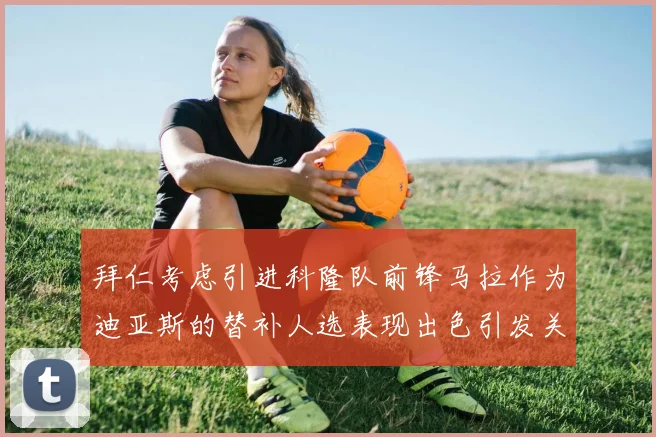 拜仁考虑引进科隆队前锋马拉作为迪亚斯的替补人选表现出色引发关注