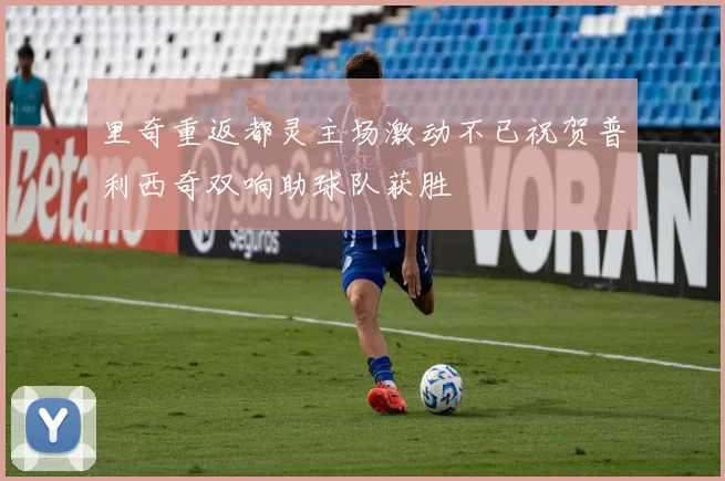 里奇重返都灵主场激动不已祝贺普利西奇双响助球队获胜