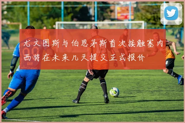 尤文图斯与伯恩茅斯首次接触塞内西将在未来几天提交正式报价