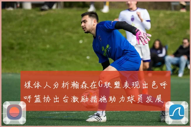 媒体人分析瀚森在G联盟表现出色呼吁篮协出台激励措施助力球员发展