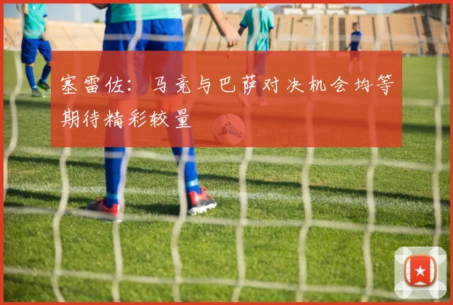 塞雷佐：马竞与巴萨对决机会均等期待精彩较量