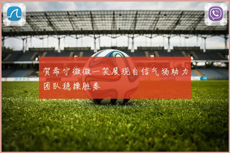 贺希宁微微一笑展现自信气场助力团队稳操胜券
