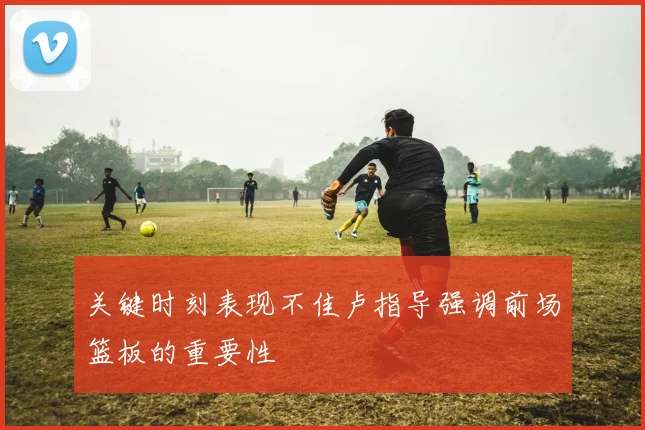 关键时刻表现不佳卢指导强调前场篮板的重要性