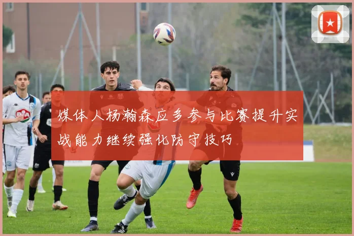 媒体人杨瀚森应多参与比赛提升实战能力继续强化防守技巧