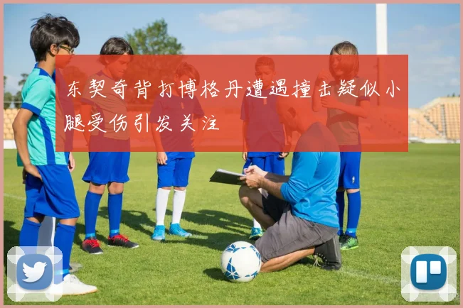 东契奇背打博格丹遭遇撞击疑似小腿受伤引发关注