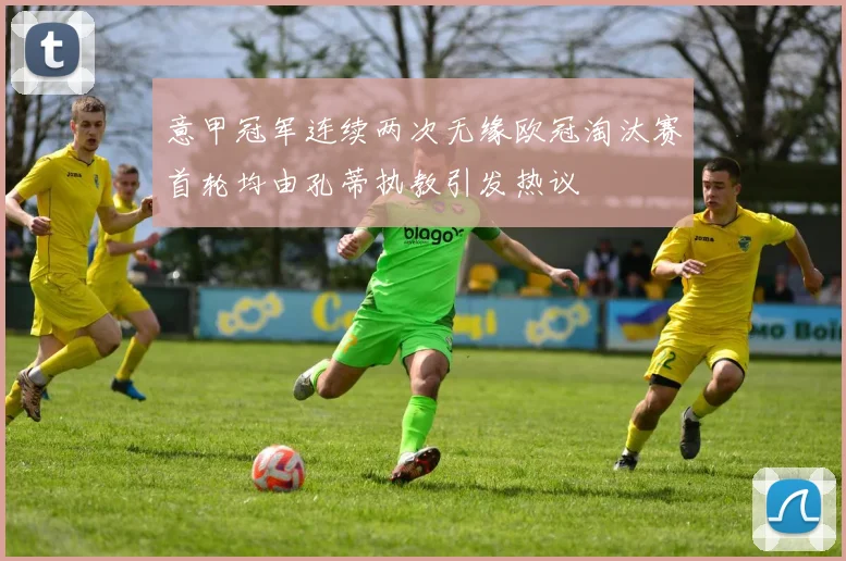 意甲冠军连续两次无缘欧冠淘汰赛首轮均由孔蒂执教引发热议