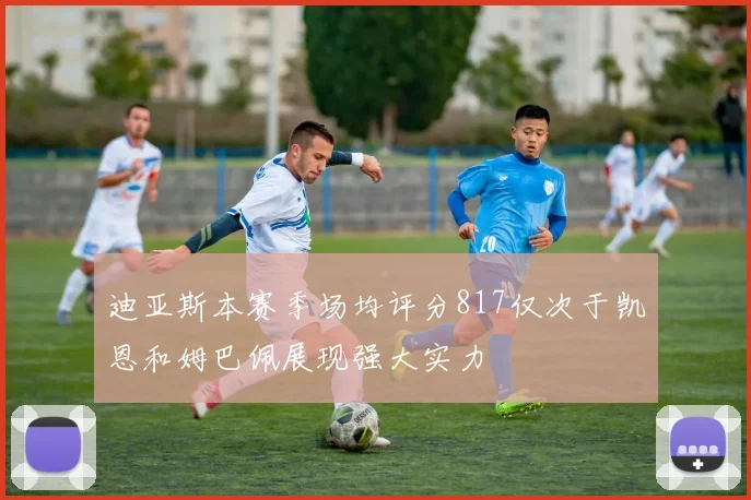 迪亚斯本赛季场均评分817仅次于凯恩和姆巴佩展现强大实力