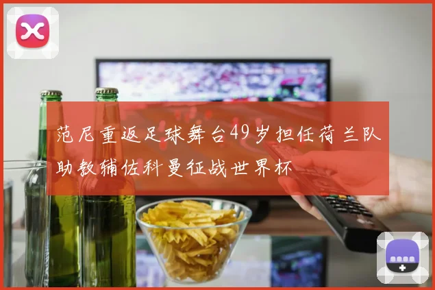 范尼重返足球舞台49岁担任荷兰队助教辅佐科曼征战世界杯