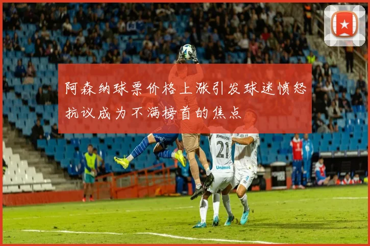 阿森纳球票价格上涨引发球迷愤怒抗议成为不满榜首的焦点