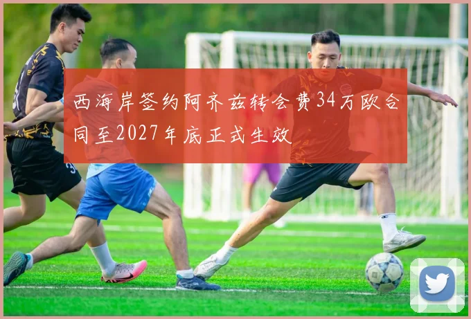 西海岸签约阿齐兹转会费34万欧合同至2027年底正式生效