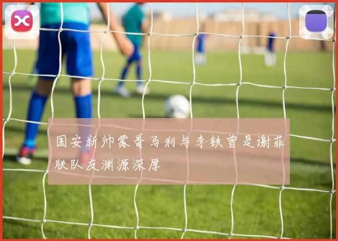 国安新帅蒙哥马利与李铁曾是谢菲联队友渊源深厚