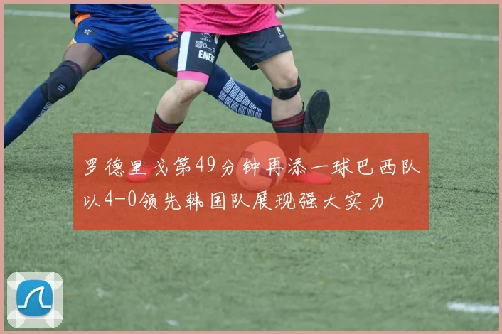 罗德里戈第49分钟再添一球巴西队以4-0领先韩国队展现强大实力