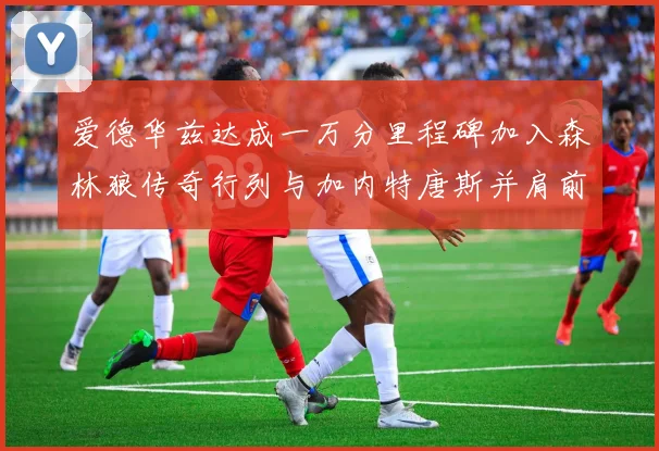 爱德华兹达成一万分里程碑加入森林狼传奇行列与加内特唐斯并肩前行