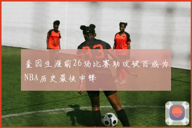 奎因生涯前26场比赛助攻破百成为NBA历史最快中锋