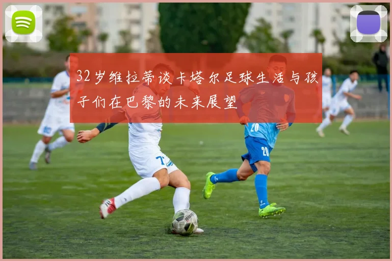 32岁维拉蒂谈卡塔尔足球生活与孩子们在巴黎的未来展望