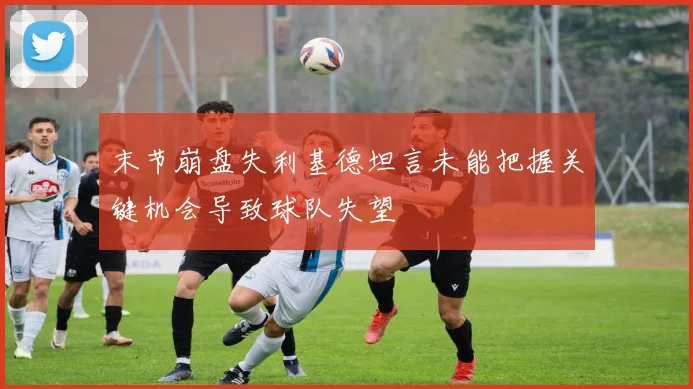 末节崩盘失利基德坦言未能把握关键机会导致球队失望