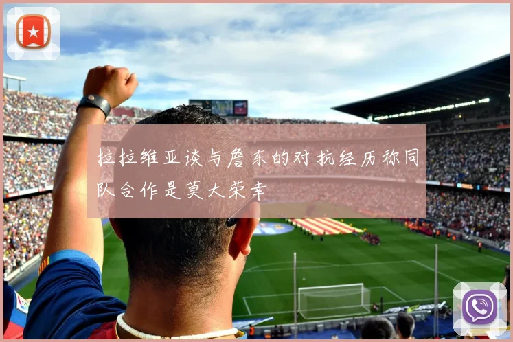 拉拉维亚谈与詹东的对抗经历称同队合作是莫大荣幸