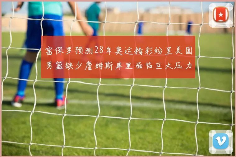 富保罗预测28年奥运精彩纷呈美国男篮缺少詹姆斯库里面临巨大压力