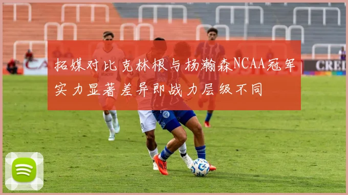 拓媒对比克林根与杨瀚森NCAA冠军实力显著差异即战力层级不同