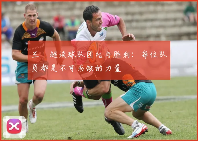 王燊超谈球队团结与胜利：每位队员都是不可或缺的力量