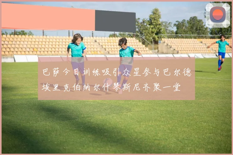巴萨今日训练吸引众星参与巴尔德埃里克伯纳尔什琴斯尼齐聚一堂
