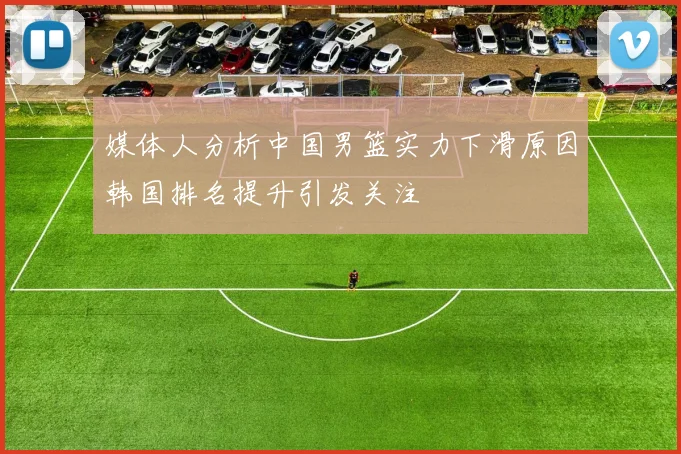 媒体人分析中国男篮实力下滑原因韩国排名提升引发关注