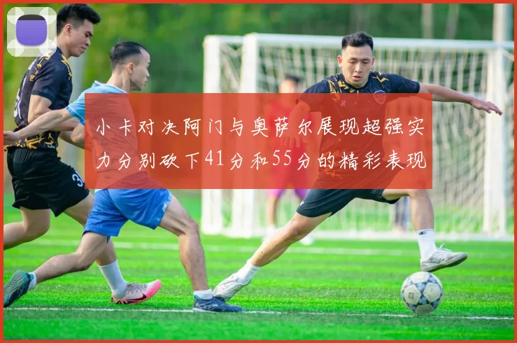 小卡对决阿门与奥萨尔展现超强实力分别砍下41分和55分的精彩表现