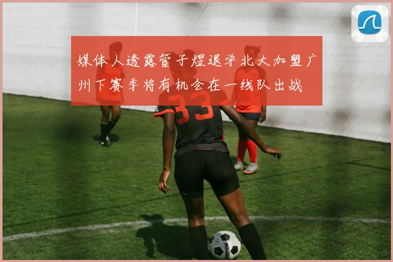 媒体人透露管子煜退学北大加盟广州下赛季将有机会在一线队出战