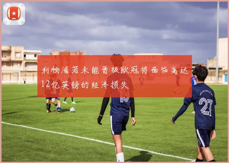 利物浦若未能晋级欧冠将面临高达12亿英镑的经济损失