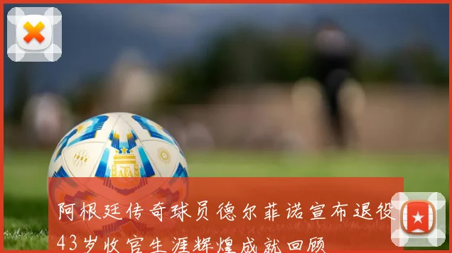 阿根廷传奇球员德尔菲诺宣布退役43岁收官生涯辉煌成就回顾