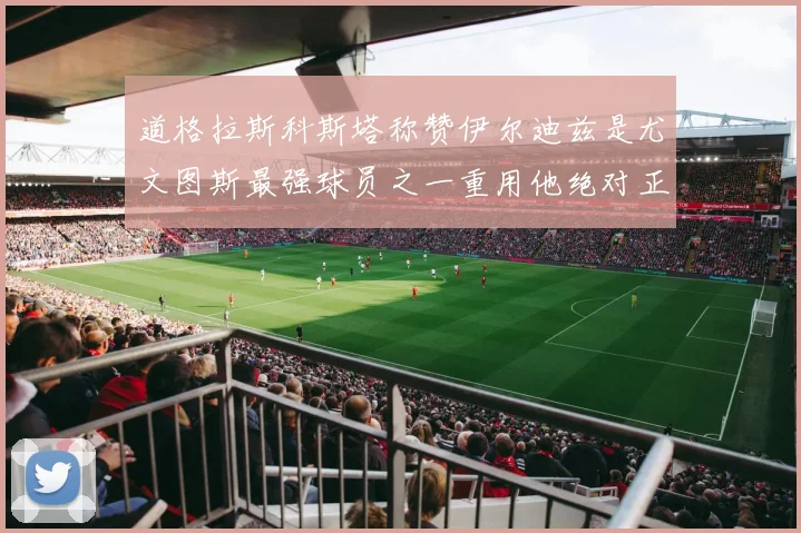 道格拉斯科斯塔称赞伊尔迪兹是尤文图斯最强球员之一重用他绝对正确