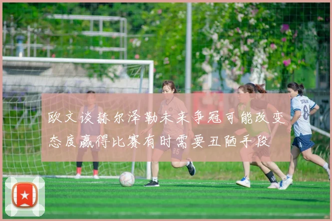 欧文谈赫尔泽勒未来争冠可能改变态度赢得比赛有时需要丑陋手段