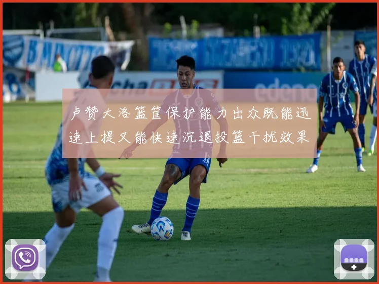 卢赞大洛篮筐保护能力出众既能迅速上提又能快速沉退投篮干扰效果显著