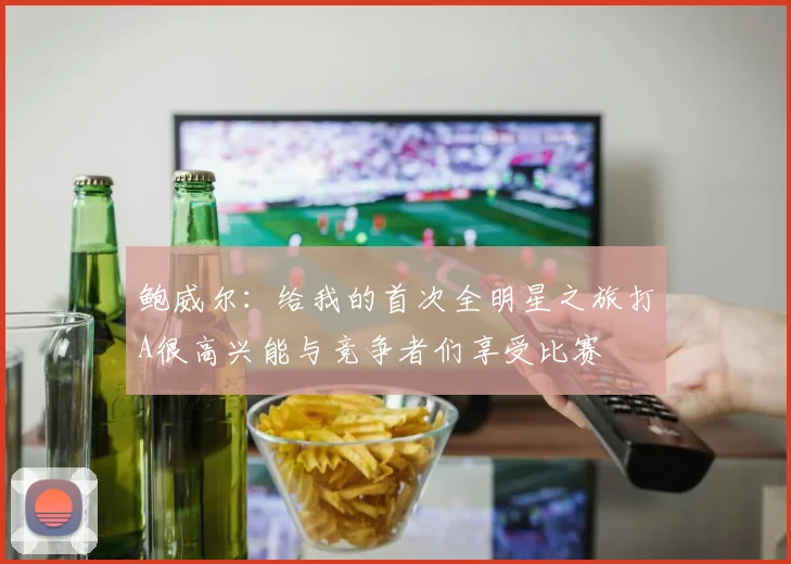 鲍威尔：给我的首次全明星之旅打A很高兴能与竞争者们享受比赛