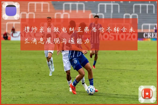 穆帅亲自致电纠正弗洛伦齐转会米兰消息展现沟通能力