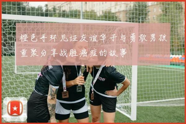 橙色手环见证友谊华子与勇敢男孩重聚分享战胜癌症的故事