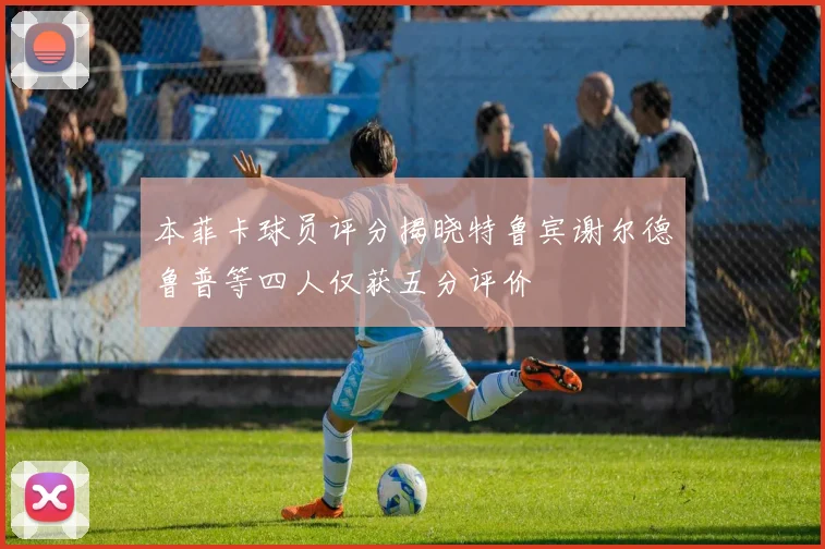 本菲卡球员评分揭晓特鲁宾谢尔德鲁普等四人仅获五分评价