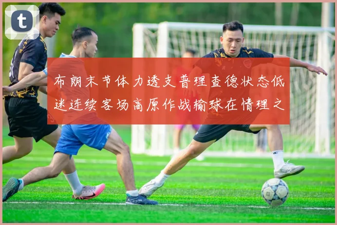 布朗末节体力透支普理查德状态低迷连续客场高原作战输球在情理之中