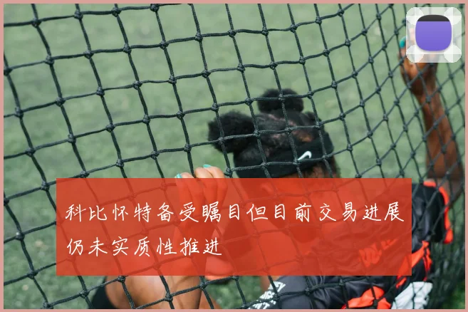 科比怀特备受瞩目但目前交易进展仍未实质性推进